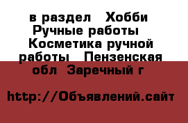  в раздел : Хобби. Ручные работы » Косметика ручной работы . Пензенская обл.,Заречный г.